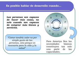 Es posible hablar de desarrollo cuando… Para Amartya Sen las necesidades básicas constituyen tan solo una parte de las capacidades. Necesidades  básicas “ Comer tendría valor no por simple gusto de las personas, sino porque es necesaria para la vida y la salud” Las personas son capaces de hacer más cosas, no solo cuando son capaces de comprar más bienes y servicios. C  C A D D P A A I S E 