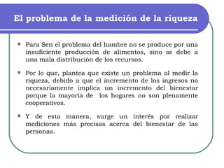 El problema de la medición de la riqueza Para Sen el problema del hambre no se produce por una insuficiente producción de alimentos, sino se debe a una mala distribución de los recursos. Por lo que, plantea que existe un problema al medir la riqueza, debido a que el incremento de los ingresos no necesariamente implica un incremento del bienestar porque la mayoría de  los hogares no son plenamente cooperativos . Y de esta manera, surge un interés por realizar mediciones más precisas acerca del bienestar de las personas. 