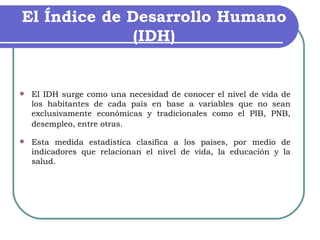El Índice de Desarrollo Humano (IDH) El IDH surge como una necesidad de conocer el nivel de vida de los habitantes de cada país en base a variables que no sean exclusivamente económicas y tradicionales como el PIB, PNB, desempleo, entre otras.   Esta medida estadística clasifica a los países, por medio de indicadores que relacionan el nivel de vida, la educación y la salud. 