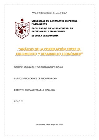 “Año de la Consolidación del Mar de Grau”
UNIVESIDAD DE SAN MARTIN DE PORRES –
FILIAL NORTE
FACULTAD DE CIENCIAS CONTABLES,
ECONOMICAS Y FINANCIERAS
ESCUELA DE ECONOMÍA
NOMBRE: JACKQUELIN SOLEDAD LINARES ROJAS
CURSO: APLICACIONES DE PROGRAMACIÓN
DOCENTE: GUSTAVO TRUJILLO CALAGUA
CICLO: VI
La Pradera, 13 de mayo del 2016
 