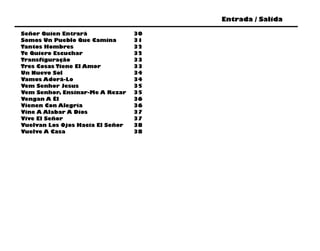 Entrada / Salida

Señor Quien Entrará               30
Somos Un Pueblo Que Camina        31
Tantos Hombres                    32
Te Quiero Escuchar                32
Transfiguração                    33
Tres Cosas Tiene El Amor          33
Un Nuevo Sol                      34
Vamos Adorá-Lo                    34
Vem Senhor Jesus                  35
Vem Senhor, Ensinar-Me A Rezar    35
Vengan A Él                       36
Vienen Con Alegría                36
Vine A Alabar A Dios              37
Vive El Señor                     37
Vuelvan Los Ojos Hacia El Señor   38
Vuelve A Casa                     38
 