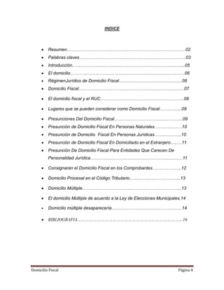 Domicilio Fiscal Página 4
INDICE
Resumen………………………………………………………………………02
Palabras claves……………………………………………………………….03
Introducción..…..……………………………………………………………..05
El domicilio……………………………………………………………………06
RégimenJurídico de Domicilio Fiscal………………………………….....06
Domicilio Fiscal………………………………………………………………07
El domicilio fiscal y el RUC…………………………………………………08
Lugares que se pueden considerar como Domicilio Fiscal……………09
Presunciones Del Domicilio Fiscal………………………………………..09
Presunción de Domicilio Fiscal En Personas Naturales………….……10
Presunción de Domicilio Fiscal En Personas Jurídicas……..………..10
Presunción de Domicilio Fiscal En Domiciliado en el Extranjero…..…11
Presunción De Domicilio Fiscal Para Entidades Que Carecen De
Personalidad Jurídica………………………………………………………11
Consignaran el Domicilio Fiscal en los Comprobantes………………..12
Domicilio Procesal en el Código Tributario……………………………..13
Domicilio Múltiple…………………………………………………………..13
El domicilio Múltiple de acuerdo a la Ley de Elecciones Municipales.14
Domicilio múltiple desaparecería…………………………………………14
BIBLIOGRAFIA………………………………………………………………………16
 