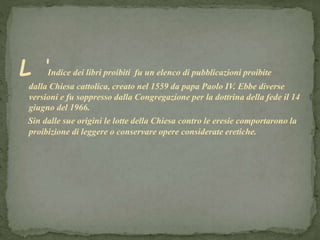 L ‘Indice dei libri proibiti fu un elenco di pubblicazioni proibite
dalla Chiesa cattolica, creato nel 1559 da papa Paolo IV. Ebbe diverse
versioni e fu soppresso dalla Congregazione per la dottrina della fede il 14
giugno del 1966.
Sin dalle sue origini le lotte della Chiesa contro le eresie comportarono la
proibizione di leggere o conservare opere considerate eretiche.
 