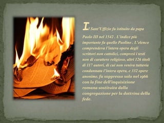 Il Sant’Uffizio fu istituito da papa
Paolo III nel 1542 . L’indice più
importante fu quello Paolino . L’elenco
comprendeva l’intera opera degli
scrittori non cattolici, compresi i testi
non di carattere religioso, altri 126 titoli
di 117 autori, di cui non veniva tuttavia
condannata l’intera opera, e 332 opere
anonime. fu soppresso solo nel 1966
con la fine dell’inquisizione
romana sostituita dalla
congregazione per la dottrina della
fede.
 