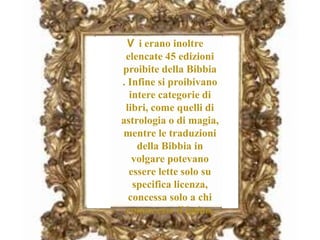 V i erano inoltre
elencate 45 edizioni
proibite della Bibbia
. Infine si proibivano
intere categorie di
libri, come quelli di
astrologia o di magia,
mentre le traduzioni
della Bibbia in
volgare potevano
essere lette solo su
specifica licenza,
concessa solo a chi
conoscesse il latino.
 