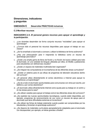 Dimensiones, indicadores
y preguntas

DIMENSIÓN C           Desarrollar PRÁCTICAS inclusivas

C.2 Movilizar recursos

INDICADOR C.2.5. El personal genera recursos para apoyar el aprendizaje y
la participación.

i.   ¿Los docentes desarrollan de forma conjunta recursos “reciclables” para apoyar el
     aprendizaje?
ii. ¿Conoce todo el personal los recursos disponibles para apoyar el trabajo en sus
    clases?
iii. ¿Se ha enseñado al alumnado a conocer y utilizar la biblioteca de forma autónoma?
iv. ¿Hay una preocupación para ir mejorando la biblioteca como un recurso de
    aprendizaje para todos?
v. ¿Existe una amplia gama de libros de ficción y no-ficción de buena calidad para todo
   el alumnado, en una variedad de lenguas utilizadas por ellos, en Braille y grabaciones
   para estudiantes con deficiencias visuales?
vi. ¿Existe un espacio de materiales multimedia bien organizado?
vii. ¿Se integran las computadoras en la enseñanza de las diferentes áreas curriculares?
viii. ¿Existe un sistema para el uso eficaz de programas de televisión educativos dentro
     del currículo?
ix. ¿El personal utiliza eficientemente el correo electrónico e Internet para apoyar la
    enseñanza y el aprendizaje?
x. ¿Se da a todo el alumnado oportunidades para comunicarse con otros por escrito, por
   teléfono y por correo electrónico?
xi. ¿El alumnado utiliza eficientemente Internet como ayuda para su trabajo en el centro y
    en las tareas para la casa?
xii. ¿Se utilizan casetes para apoyar el trabajo oral en las diferentes áreas del curriculum?
xiii. ¿Se explotan las nuevas oportunidades tecnológicas, cuando están disponibles, por
      ejemplo, programas de reconocimiento de voz, como un recurso de apoyo para el
      alumnado que tiene dificultades extremas en la escritura?
xiv. ¿Se utilizan las fichas de trabajo solamente cuando pueden ser comprendidas por los
     estudiantes y fomentan el aprendizaje autónomo?
xv. ¿Se dispone de materiales curriculares apropiadamente adaptados para el alumnado
    con discapacidad, por ejemplo, en letras grandes o Braille?




                                                                                          109
 