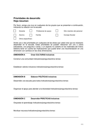 Prioridades de desarrollo
Hoja resumen
Por favor, ponga una cruz en cualquiera de los grupos que se presentan a continuación,
indicando su relación con la escuela:

       Docente                Profesional de apoyo                 Otro miembro del personal

       Alumno                Familia                               Consejo Escolar

       Otros (especificar)

Anote una o dos prioridades en cualquiera de las áreas que usted cree que es necesario
desarrollar en la escuela. Estas prioridades se pueden relacionar con uno o varios
indicadores, una pregunta o varias, o un aspecto no cubierto en los materiales del Índice.
Debería tener en cuenta las implicaciones que puede tener una recomendación en una
dimensión con cambios en las otras dimensiones.

DIMENSIÓN A             Crear CULTURAS inclusivas

Construir una comunidad Indicadores/preguntas/otros temas:



Establecer valores inclusivos Indicadores/preguntas/otros temas:




DIMENSIÓN B             Elaborar POLÍTICAS inclusivas

Desarrollar una escuela para todos Indicadores/preguntas/otros temas:



Organizar el apoyo para atender a la diversidad Indicadores/preguntas/otros temas:




DIMENSIÓN C             Desarrollar PRÁCTICAS inclusivas

Orquestar el aprendizaje Indicadores/preguntas/otros temas:



Movilizar recursos Indicadores/preguntas/otros temas:




                                                                                          111
 
