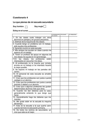 Cuestionario 4

Lo que pienso de mi escuela secundaria
Soy hombre               Soy mujer

Estoy en el curso _______________________

                                                 Completamente   De acuerdo   En desacuerdo
                                                 de acuerdo

1. En las clases suelo trabajar con otros
 alumnos en parejas y en grupos pequeños.
2. Disfruto de la mayoría de mis clases.
3. Cuando tengo un problema con mi trabajo,
 pido ayuda a los profesores.
4. Aprendo mucho en esta escuela.
5. Mis amigos me ayudan en clase cuando me
 estanco en mi trabajo.
6. Tener un profesor de apoyo en algunas de
 mis clases me ayuda en mi aprendizaje.
7.En las clases, los profesores están
 interesados en escuchar mis ideas.
8. Al profesorado no le importa que cometa
 errores en mi trabajo si he intentado hacerlo
 lo mejor posible.
9. Se expone mi trabajo en las paredes del
 centro.
10. El personal de esta escuela es amable
 conmigo.
11. Creo que los profesores son justos cuando
 castigan a un alumno.
12. Creo que los profesores son justos cuando
 premian o alaban a un alumno.
13. Creo que a algunos profesores les gustan
 determinados alumnos más que otros.
14. Cuando me dan deberes para la casa,
 generalmente entiendo lo que tengo que
 hacer.
15. Generalmente hago los deberes que me
 mandan.
16. Me gusta estar en la escuela la mayoría
 del tiempo.
17. Esta es la escuela a la que quería venir
 cuando terminé mi educación primaria.
18. De todos los centros de secundaria, yo
 creo que este es el mejor.



                                                                                              120
 