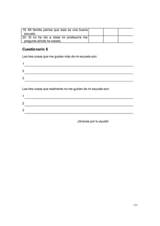 19. Mi familia piensa que esta es una buena
 escuela.
20. Si no he ido a clase mi profesor/a me
 pregunta dónde he estado.

Cuestionario 6
Las tres cosas que me gustan más de mi escuela son:

1

2

3


Las tres cosas que realmente no me gustan de mi escuela son:

1

2

3


                                     ¡Gracias por tu ayuda!




                                                               125
 
