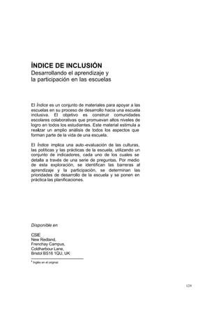 ÍNDICE DE INCLUSIÓN
Desarrollando el aprendizaje y
la participación en las escuelas



El Índice es un conjunto de materiales para apoyar a las
escuelas en su proceso de desarrollo hacia una escuela
inclusiva. El objetivo es construir comunidades
escolares colaborativas que promuevan altos niveles de
logro en todos los estudiantes. Este material estimula a
realizar un amplio análisis de todos los aspectos que
forman parte de la vida de una escuela.

El Índice implica una auto -evaluación de las culturas,
las políticas y las prácticas de la escuela, utilizando un
conjunto de indicadores, cada uno de los cuales se
detalla a través de una serie de preguntas. Por medio
de esta exploración, se identifican las barreras al
aprendizaje y la participación, se determinan las
prioridades de desarrollo de la escuela y se ponen en
práctica las planificaciones.




Disponible en

CSIE
New Redland,
Frenchay Campus,
Coldharbour Lane,
Bristol BS16 1QU, UK
2
    Inglés en el original.




                                                             129
 