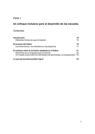 Parte 1

Un enfoque inclusivo para el desarrollo de las escuelas

Contenidos


Introducción                                                               15
   Diferentes formas de usar el material                                   16

El proceso del Índice                                                      16
   Las dimensiones, los indicadores y las preguntas                        17

El enfoque sobre la inclusión adoptada en el Índice                         21
   Desarrollo de un lenguaje para la inclusión                              22
   Un modelo social sobre las dificultades de aprendizaje y la discapacidad 24

Lo que las escuelas pueden lograr                                          25




                                                                                 14
 