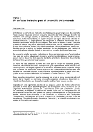 Parte 1
Un enfoque inclusivo para el desarrollo de la escuela


Introducción
El Índice es un conjunto de materiales diseñados para apoyar el proceso de desarrollo
hacia escuelas inclusivas, teniendo en cuenta los puntos de vista del equipo docente, los
miembros del Consejo Escolar, el alumnado2, las familias y otros miembros de la
comunidad. Este material tiene por objetivo mejorar los logros educativos a través de
prácticas inclusivas. El propio proceso de trabajo con el Índice se ha diseñado con la
intención de contribuir al logro de dicho objetivo. Éste anima al equipo docente a compartir
y construir nuevas propuestas educativas sobre la base de sus conocimientos previos
acerca de aquello que limita o dificulta el aprendizaje y la participación en su escuela.
También ayuda a realizar un análisis exhaustivo de las posibilidades para mejorar el
aprendizaje y la participación de todo el alumnado en todos los ámbitos de la escuela.

Es necesario señalar que estos materiales no deben considerarse como “una iniciativa
más para los centros educativos”, sino como una forma sistemática de comprometerse
con un plan de desarrollo de la escuela, fijando las prioridades de cambio, desarrollando
dichos cambios y evaluando los progresos.

El Índice ha sido elaborado durante tres años por un equipo de docentes, padres,
miembros de consejos escolares, investigadores y un representante de las asociaciones
de discapacidad con amplia experiencia en iniciativas de desarrollo de formas de trabajo
más inclusivas. Se realizó una prueba piloto con una primera versión del Índice en seis
escuelas de Educación Primaria y Secundaria de Inglaterra durante el curso 1997-1998,
gracias al financiamiento del Centre for Studies on Inclusive Education, CSIE.

Estas escuelas descubrieron que la propuesta les ayudó a tomar conciencia sobre el
sentido de la inclusión y a centrarse en aquellos aspectos educativos a desarrollar en
relación con la inclusión, que de otra forma se les podrían haber pasado por alto.

Inspirados en esta experiencia, se elaboró una segunda versión del Índice. Esta versión
se evaluó a través de un detallado programa de investigación-acción, financiado por un
Organismo de Formación Docente, en 17 escuelas de cuatro LEA (Autoridades Locales
de Educación) de Inglaterra durante el año escolar 1998-1999. El trabajo realizado en
estos centros fue utilizado para generar las ideas y los materiales que se ofrecen en esta
versión, apoyado financieramente por el Department for Education and Employment
(Departamento de Educación y Empleo), incluyendo su distribución gratuita a todas las
escuelas de Educación Primaria, Secundaria y especial, y a todas las administraciones
locales de Educación de Inglaterra.




2
  En todo el documento se utiliza el término de alumnado o estudiantes para referirse a niños y adolescentes,
independientemente de su edad y del género.



                                                                                                          15
 
