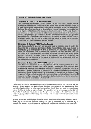 Cuadro 2. Las dimensiones en el Índice

       Dimensión A: Crear CULTURAS inclusivas
       Esta dimensión se relaciona con la creación de una comunidad escolar segura,
       acogedora, colaboradora y estimulante, en la que cada uno es valorado, lo cual es
       la base fundamental primordial para que todo el alumnado tenga mayores niveles
       de logro. Se refiere, asimismo, al desarrollo de valores inclusivos, compartidos por
       todo el personal de la escuela, los estudiantes, los miembros del Consejo Escolar y
       las familias, que se transmitan a todos los nuevos miembros de la comunidad
       escolar. Los principios que se derivan de esta cultura escolar son los que guían las
       decisiones que se concretan en las políticas escolares de cada escuela y en su
       quehacer diario, para apoyar el aprendizaje de todos a través de un proceso
       continuo de innovación y desarrollo de la escuela.

       Dimensión B: Elaborar POLÍTICAS inclusivas
       Esta dimensión tiene que ver con asegurar que la inclusión sea el centro del
       desarrollo de la escuela, permeando todas las políticas, para que mejore el
       aprendizaje y la participación de todo el alumnado. Se considera como “apoyo”
       todas las actividades que aumentan la capacidad de una escuela para dar
       respuesta a la diversidad del alumnado. Todas las modalidades de apoyo se
       agrupan dentro de un único marco y se conciben desde la perspectiva del
       desarrollo de los alumnos, y no desde la perspectiva del la escuela o de las
       estructuras administrativas.

       Dimensión C: Desarrollar PRÁCTICAS inclusivas
       Esta dimensión se refiere a que las prácticas educativas reflejen la cultura y las
       políticas inclusivas de la escuela. Tiene que ver con asegurar que las actividades
       en el aula y las actividades extraescolares promuevan la participación de todo el
       alumnado y tengan en cuenta el conocimiento y la experiencia adquiridos por los
       estudiantes fuera de la escuela. La enseñanza y los apoyos se integran para
       “orquestar” el aprendizaje y superar las barreras al aprendizaje y la participación. El
       personal moviliza recursos de la escuela y de las instituciones de la comunidad
       para mantener el aprendizaje activo de todos.


Estas dimensiones se han elegido para orientar la reflexión hacia los cambios que se
deberían llevar a cabo en las escuelas. Durante muchos años, se ha prestado poca
atención al potencial de la cultura de las escuelas, siendo éste un factor importante que
puede facilitar o limitar el aprendizaje y los cambios en la enseñanza. A través del
desarrollo de culturas inclusivas se pueden producir cambios en las políticas y en las
prácticas, que pueden mantenerse y transmitirse a los nuevos miembros de la comunidad
escolar.

Aunque estas tres dimensiones aparecen en un determinado orden en este documento,
deben ser consideradas de igual importancia para el desarrollo de la inclusión en la
escuela. Se pueden representar como los lados de un triángulo equilátero (ver cuadro 3).




                                                                                           18
 