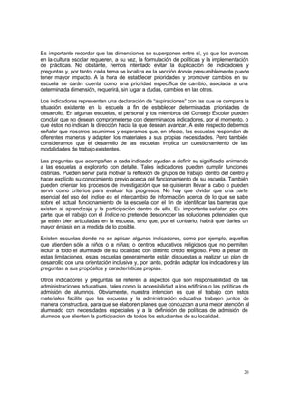 Es importante recordar que las dimensiones se superponen entre sí, ya que los avances
en la cultura escolar requieren, a su vez, la formulación de políticas y la implementación
de prácticas. No obstante, hemos intentado evitar la duplicación de indicadores y
preguntas y, por tanto, cada tema se localiza en la sección donde presumiblemente puede
tener mayor impacto. A la hora de establecer prioridades y promover cambios en su
escuela se darán cuenta como una prioridad específica de cambio, asociada a una
determinada dimensión, requerirá, sin lugar a dudas, cambios en las otras.

Los indicadores representan una declaración de “aspiraciones” con las que se compara la
situación existente en la escuela a fin de establecer determinadas prioridades de
desarrollo. En algunas escuelas, el personal y los miembros del Consejo Escolar pueden
concluir que no desean comprometerse con determinados indicadores, por el momento, o
que éstos no indican la dirección hacia la que desean avanzar. A este respecto debemos
señalar que nosotros asumimos y esperamos que, en efecto, las escuelas respondan de
diferentes maneras y adapten los materiales a sus propias necesidades. Pero también
consideramos que el desarrollo de las escuelas implica un cuestionamiento de las
modalidades de trabajo existentes.

Las preguntas que acompañan a cada indicador ayudan a definir su significado animando
a las escuelas a explorarlo con detalle. Tales indicadores pueden cumplir funciones
distintas. Pueden servir para motivar la reflexión de grupos de trabajo dentro del centro y
hacer explícito su conocimiento previo acerca del funcionamiento de su escuela. También
pueden orientar los procesos de investigación que se quisieran llevar a cabo o pueden
servir como criterios para evaluar los progresos. No hay que olvidar que una parte
esencial del uso del Índice es el intercambio de información acerca de lo que se sabe
sobre el actual funcionamiento de la escuela con el fin de identificar las barreras que
existen al aprendizaje y la participación dentro de ella. Es importante señalar, por otra
parte, que el trabajo con el Índice no pretende desconocer las soluciones potenciales que
ya estén bien articuladas en la escuela, sino que, por el contrario, habrá que darles un
mayor énfasis en la medida de lo posible.

Existen escuelas donde no se aplican algunos indicadores, como por ejemplo, aquellas
que atienden sólo a niños o a niñas; o centros educativos religiosos que no permiten
incluir a todo el alumnado de su localidad con distinto credo religioso. Pero a pesar de
estas limitaciones, estas escuelas generalmente están dispuestas a realizar un plan de
desarrollo con una orientación inclusiva y, por tanto, podrán adaptar los indicadores y las
preguntas a sus propósitos y características propias.

Otros indicadores y preguntas se refieren a aspectos que son responsabilidad de las
administraciones educativas, tales como la accesibilidad a los edificios o las políticas de
admisión de alumnos. Obviamente, nuestra intención es que el trabajo con estos
materiales facilite que las escuelas y la administración educativa trabajen juntos de
manera constructiva, para que se elaboren planes que conduzcan a una mejor atención al
alumnado con necesidades especiales y a la definición de políticas de admisión de
alumnos que alienten la participación de todos los estudiantes de su localidad.




                                                                                         20
 