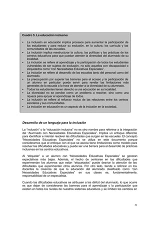 Cuadro 5. La educación inclusiva

•   La inclusión en educación implica procesos para aumentar la participación de
    los estudiantes y para reducir su exclusión, en la cultura, los currícula y las
    comunidades de las escuelas.
•   La inclusión implica reestructurar la cultura, las políticas y las prácticas de los
    centros educativos para que puedan atender la diversidad del alumnado de su
    localidad.
•   La inclusión se refiere al aprendizaje y la participación de todos los estudiantes
    vulnerables de ser sujetos de exclusión, no sólo aquellos con discapacidad o
    etiquetados como “con Necesidades Educativas Especiales”.
•   La inclusión se refiere al desarrollo de las escuelas tanto del personal como del
    alumnado.
•   La preocupación por superar las barreras para el acceso y la participación de
    un alumno en particular puede servir para revelar las limitaciones más
    generales de la escuela a la hora de atender a la diversidad de su alumnado.
•   Todos los estudiantes tienen derecho a una educación en su localidad.
•   La diversidad no se percibe como un problema a resolver, sino como una
    riqueza para apoyar el aprendizaje de todos.
•   La inclusión se refiere al refuerzo mutuo de las relaciones entre los centros
    escolares y sus comunidades.
•   La inclusión en educación es un aspecto de la inclusión en la sociedad.




Desarrollo de un lenguaje para la inclusión

La “inclusión” o la “educación inclusiva” no es otro nombre para referirse a la integración
del “Alumnado con Necesidades Educativas Especiales”. Implica un enfoque diferente
para identificar e intentar resolver las dificultades que surgen en las escuelas. El concepto
“Necesidades Educativas Especiales” no se utiliza en este documento porque
consideramos que el enfoque con el que se asocia tiene limitaciones como modelo para
resolver las dificultades educativas y puede ser una barrera para el desarrollo de prácticas
inclusivas en los centros educativos.

Al “etiquetar” a un alumno con “Necesidades Educativas Especiales” se generan
expectativas más bajas. Además, el hecho de centrarse en las dificultades que
experimentan los alumnos que están “etiquetados” puede desviar la atención de las
dificultades que experimentan otros alumnos. Por otro lado, tiende a reforzar en los
docentes la creencia de que la educación del alumnado clasificado como “con
Necesidades Educativas Especiales” en sus clases es, fundamentalmente,
responsabilidad de un especialista.

Cuando las dificultades educativas se atribuyen a los déficit del alumnado, lo que ocurre
es que dejan de considerarse las barreras para el aprendizaje y la participación que
existen en todos los niveles de nuestros sistemas educativos y se inhiben los cambios en




                                                                                          22
 