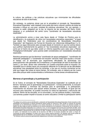 la cultura, las políticas y las prácticas educativas que minimizarían las dificultades
educativas de todo el alumnado.

Sin embargo, no podemos obviar que en la actualidad el concepto de “Necesidades
Educativas Especiales” está instalado como parte del marco cultural y político de todas las
escuelas e influye en una gran variedad de prácticas educativas. Así, por ejemplo, y
aunque no están obligados por la ley, la mayoría de las escuelas del Reino Unido
designan a un profesional del centro como “coordinador de necesidades educativas
especiales”.

La administración anima a crear esta figura desde el “Código de Práctica para la
identificación y la evaluación de niños con necesidades educativas especiales”,4 al igual
que desde los “Estándares para los coordinadores de Necesidades Educativas
Especiales” del Organismo de Formac ión Docente (ver referencias bibliográficas 3 y 4).
También se sigue reforzando este concepto desde el momento en que los centros tienen
que justificar explícitamente los gastos en “las necesidades educativas especiales”, así
como por el hecho de que debe existir un informe específico para cada caso y Planes
Pedagógicos Individuales 5 para quienes estén considerados con necesidades educativas
especiales.

Nosotros pensamos que los términos “coordinador de apoyo pedagógico”, “coordinador de
desarrollo pedagógico” o “coordinador de inclusión” servirían mejor para ayudar a vincular
el trabajo con el alumnado que experimenta dificultades de aprendizaje con
preocupaciones más generales de la enseñanza y el aprendizaje de todo el alumnado del
centro y, por tanto, serían más coherentes con nuestra propuesta sobre la inclusión. Es
indudable que el cambio hacia una concepción diferente en la atención de las dificultades
educativas crea perplejidad entre los docentes, a los que en muchos momentos se les
pide que hagan dos cosas al mismo tiempo. Sin embargo, esto no debería ser tan nuevo
para ellos porque están acostumbrados a enfrentarse a varias tareas simultáneamente.


Barreras al aprendizaje y la participación

En el Índice, el concepto de “Necesidades Educativas Especiales” es sustituido por el
término “barreras para el aprendizaje y la participación”. Consecuentemente, la inclusión
implica identificar y minimizar las barreras para el aprendizaje y la participación,
maximizando los recursos para apoyar ambos procesos. Las barreras, al igual que los
recursos para reducirlas, se pueden encontrar en todos los elementos y estructuras del
sistema: dentro de las escuelas, en la comunidad, y en las políticas locales y nacionales.
Las barreras pueden impedir el acceso al centro educativo o limitar la participación dentro


4
  El código de la práctica para la identificación y valoración de Necesidades Educativas Especiales (Code of practice on the
identification and assessment of special educational needs) puesto en marcha en 1994, recoge un conjunto de acciones
propuestas por la administración educativa a los centros educativos, los servicios de salud y los servicios sociales. El
objetivo de este código es guiar las prácticas de los centros educativos en la evaluación e intervención de los alumnos con
Necesidades Educativas Especiales. En su artículo 2:14 (p. 9-10) se explicitan las funciones del coordinador de NEE, entre
las que se encuentran la coordinación de apoyos para los alumnos con NEE en el centro, la formación a los docentes sobre
las necesidades e intervenciones de los alumnos con NEE, la gestión de apoyos de otras agencias e instituciones externas
al centro y la implicación de los padres de los alumnos con NEE en el proceso educativo del centro. La figura de
coordinador de apoyo pedagógico no existe como tal en nuestro sistema educativo. No obstante, esta función puede ser
desempeñada bien por el orientador, por el propio profesor de apoyo del centro o alguien del equipo directivo.
5
  En América Latina se denomina generalmente adaptaciones curriculares individualizadas.



                                                                                                                         23
 