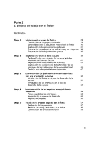 Parte 2
El proceso de trabajo con el Índice

Contenidos

Etapa 1      Iniciación del proceso del Índice                               29
                Constitución de un grupo coordinador                         29
                Sensibilización de la escuela en relación con el Índice      30
                Exploración de los conocimientos del grupo                   31
                Preparación para el uso de los indicadores y las preguntas   34
                Preparación del trabajo con otros grupos                     38

Etapa 2      Exploración y análisis de la escuela                            41
               Exploración del conocimiento del personal y de los
               miembros del Consejo Escolar                                  41
               Exploración del conocimiento del alumnado                     44
               Exploración del conocimiento de las familias y de los
               miembros de las instituciones de la comunidad local           45
               Decisión sobre las prioridades de desarrollo                  47

Etapa 3   Elaboración de un plan de desarrollo de la escuela
          con una orientación inclusiva                                      51
            Introducción del Índice en el plan de desarrollo de la
            escuela                                                          51
            Introducción de las prioridades en el plan de
            desarrollo de la escuela                                         52

Etapa 4   Implementación de los aspectos susceptibles de
          desarrollo                                                         54
            Poner en práctica las prioridades                                54
            Manteniendo el proceso de desarrollo                             56
            Registro del progreso                                            56

Etapa 5      Revisión del proceso seguido con el Índice                      57
               Evaluación de los progresos                                   57
               Revisión del trabajo realizado con el Índice                  58
               Continuación del proceso del Índice                           59




                                                                                  26
 