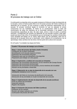 Parte 2
El proceso de trabajo con el Índice

A continuación se describe cómo se puede incorporar el Índice en el plan de desarrollo de
la escuela y cómo el Índice puede influir en él. El propio proceso del Índice contribuye al
desarrollo de la inclusión, ya que involucra a todas las personas relacionadas con la
escuela. El proceso comienza desde el momento en que se adquiere el primer
compromiso con los materiales. El Índice se va construyendo sobre la base del
conocimiento de todos los miembros de la comunidad educativa y se adapta a las
circunstancias específicas de ésta. De este modo, anima a todo el centro a sentirse
partícipe y protagonista del proceso de desarrollo de una escuela inclusiva. Este paso
puede que sea el más crítico. Si se pretende que se mantengan los cambios introducidos,
como resultado del trabajo con el Índice, éstos tienen que ser percibidos, tanto por el
personal de la escuela como por el alumnado, como mejoras en la enseñanza y en el
aprendizaje. Estos cambios han de entrar a formar parte de la cultura de la escuela.

En el Cuadro 7 se detallan las etapas del Índice.

 Cuadro 7 El proceso de trabajo con el Índice

 Etapa 1. Inicio del proceso del Índice (medio trimestre)
 Constitución de un grupo coordinador
 Sensibilización de la escuela respecto al Índice
 Exploración del conocimiento del grupo
 Preparación para usar los indicadores y las preguntas
 Preparación para trabajar con otros grupos

 Etapa 2. Exploración y análisis de la escuela (un trimestre)
 Exploración del conocimiento del personal y de los miembros del Consejo Escolar
 Exploración del conocimiento del alumnado
 Exploración del conocimiento de las familias y de los miembros de la localidad
 Decisión de las prioridades a desarrollar

 Etapa 3. Elaboración de un plan de desarrollo de la escuela con una
 orientación inclusiva (medio trimestre)

 Introducción del Índice en el proceso de planificación de la escuela
 Introducción de las prioridades en el plan de desarrollo de la escuela

 Etapa 4. Implementación del plan de desarrollo de la escuela (continuo)
 Poner en práctica las prioridades
 Desarrollo sostenido
 Registro del progreso

 Etapa 5. Evaluación del proceso del Índice (continuo)
 Evaluación de los cambios
 Revisión del trabajo realizado con el Índice
 Continuación del proceso del Índice



                                                                                        27
 