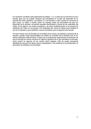 Es necesario completar adecuadamente las etapas 1, 2 y 3 antes de que termine el curso
escolar para que se puedan introducir las prioridades en el plan de desarrollo de la
escuela del curso siguiente. Las etapas 4 y 5 se llevarán a cabo cuando se comience el
plan anual. La etapa 4 implica poner en práctica todas las prioridades del plan de
desarrollo de la escuela, incluyendo aquellas identificadas a través de los materiales del
Índice. En la etapa 5, se revisa el progreso y se hacen modificaciones en el proceso de
utilización del Índice en la escuela. Los materiales del Índice se utilizan para analizar lo
que se ha logrado y para identificar nuevas prioridades para el siguiente año escolar.

Al mismo tiempo que se procede con el análisis de la cultura, las políticas y prácticas de la
escuela, pueden surgir oportunidades de cambio en el ámbito de la inclusión que no se
habían detectado anteriormente. Puede que el profesorado experimente la sensación de
que la escuela es menos inclusiva en algunos aspectos de lo que pensaban al principio,
como ocurrió en algunos de los centros piloto ingleses. Esto se puede compensar
identificando recursos de apoyo para la participación y las prácticas en el profesorado, el
alumnado, las familias y la comunidad.




                                                                                          28
 