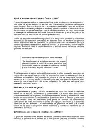 Incluir a un observador externo o "amigo crítico"

Queremos hacer hincapié en la recomendación de incluir en el grupo a “un amigo crítico”.
Este suele ser alguien externo a la escuela pero que la conoce con detalle. Desempeña
un rol de apoyo, más que de supervisión, y esta responsabilidad ha de recaer en alguien
que tiene la confianza del grupo y de la escuela y que sabrá respetar la sensibilidad de las
discusiones en las que se verá involucrado. Esta persona debería ser capaz de ayudar en
la investigación detallada que habrá que realizar en la escuela y en la recopilación de
puntos de vista del personal, de las familias y del alumnado.

Una de las responsabilidades del amigo crítico es la de ayudar a garantizar que el análisis
de la escuela se realice con profundidad. No obstante, todos los miembros del personal
habrán de compartir este rol, ofreciendo un "desafío constructivo" a sus colegas para que
planteen opiniones y conclusiones sobre la escuela. De igual manera, cuando alguien
haga una afirmación sobre el funcionamiento de la escuela deberá hacerlo de tal forma
que invite a la discusión.



           Comentario extraído de las pruebas piloto del Índice

           “Se debería asesorar a cualquier escuela que se esté
           planteando utilizar el Índice para que se asocie con otra
           (u otras) con objeto de mantener el impulso del cambio
           y tener una mayor amplitud de temas a debatir”.


Entre las personas a las que se les pidió desempeñar el rol de observador externo en los
centros piloto se encontraban docentes de otros centros, asesores psicopedagógicos y
profesores universitarios. Una escuela de primaria y otra de secundaria decidieron
aprovechar la oportunidad que les brindaba el Índice para establecer vínculos entre ellas,
acordando que el coordinador del apoyo pedagógico de cada una participara como
observador externo en la otra.

Atender los procesos del grupo

Es importante que el grupo coordinador se convierta en un modelo de práctica inclusiva
dentro de la escuela, colaborando y garantizando que todos sean escuchados,
independientemente de su género, su historia profesional o estatus y cuidando que nadie
domine en las discusiones. Es necesario que quede claro desde el principio que el Índice
no se utilizará como un instrumento para poner en cuestión las competencias
profesionales de nadie, sino como un medio para apoyar a la escuela y el desarrollo
profesional de sus miembros. Los componentes del grupo han de sentir que pueden
confiar en los otros y que pueden hablar libremente y cuando sea necesario, en un
ambiente de confianza.

Sensibilización de la escuela en relación con el Índice

El grupo irá tomando forma después de realizar una breve sesión inicial sobre el Índice
con todo el personal de la escuela, en la que puedan ofrecerse voluntarias aquellas



                                                                                         30
 