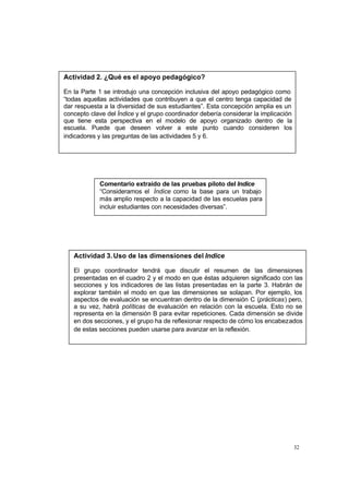 Actividad 2. ¿Qué es el apoyo pedagógico?

En la Parte 1 se introdujo una concepción inclusiva del apoyo pedagógico como
“todas aquellas actividades que contribuyen a que el centro tenga capacidad de
dar respuesta a la diversidad de sus estudiantes”. Esta concepción amplia es un
concepto clave del Índice y el grupo coordinador debería considerar la implicación
que tiene esta perspectiva en el modelo de apoyo organizado dentro de la
escuela. Puede que deseen volver a este punto cuando consideren los
indicadores y las preguntas de las actividades 5 y 6.




            Comentario extraído de las pruebas piloto del Índice
            “Consideramos el Índice como la base para un trabajo
            más amplio respecto a la capacidad de las escuelas para
            incluir estudiantes con necesidades diversas”.




   Actividad 3. Uso de las dimensiones del Índice

   El grupo coordinador tendrá que discutir el resumen de las dimensiones
   presentadas en el cuadro 2 y el modo en que éstas adquieren significado con las
   secciones y los indicadores de las listas presentadas en la parte 3. Habrán de
   explorar también el modo en que las dimensiones se solapan. Por ejemplo, los
   aspectos de evaluación se encuentran dentro de la dimensión C (prácticas) pero,
   a su vez, habrá políticas de evaluación en relación con la escuela. Esto no se
   representa en la dimensión B para evitar repeticiones. Cada dimensión se divide
   en dos secciones, y el grupo ha de reflexionar respecto de cómo los encabezados
   de estas secciones pueden usarse para avanzar en la reflexión.




                                                                                     32
 
