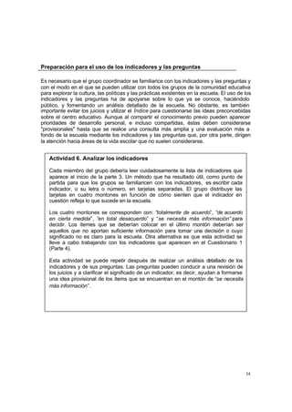 Preparación para el uso de los indicadores y las preguntas

Es necesario que el grupo coordinador se familiarice con los indicadores y las preguntas y
con el modo en el que se pueden utilizar con todos los grupos de la comunidad educativa
para explorar la cultura, las políticas y las prácticas existentes en la escuela. El uso de los
indicadores y las preguntas ha de apoyarse sobre lo que ya se conoce, haciéndolo
público, y fomentando un análisis detallado de la escuela. No obstante, es también
importante evitar los juicios y utilizar el Índice para cuestionarse las ideas preconcebidas
sobre el centro educativo. Aunque al compartir el conocimiento previo pueden aparecer
prioridades de desarrollo personal, e incluso compartidas, éstas deben considerarse
"provisionales" hasta que se realice una consulta más amplia y una evaluación más a
fondo de la escuela mediante los indicadores y las preguntas que, por otra parte, dirigen
la atención hacia áreas de la vida escolar que no suelen considerarse.


   Actividad 6. Analizar los indicadores

   Cada miembro del grupo debería leer cuidadosamente la lista de indicadores que
   aparece al inicio de la parte 3. Un método que ha resultado útil, como punto de
   partida para que los grupos se familiaricen con los indicadores, es escribir cada
   indicador, o su letra o número, en tarjetas separadas. El grupo distribuye las
   tarjetas en cuatro montones en función de cómo sienten que el indicador en
   cuestión refleja lo que sucede en la escuela.

   Los cuatro montones se corresponden con: “totalmente de acuerdo”, “de acuerdo
   en cierta medida”, “en total desacuerdo” y “se necesita más información” para
   decidir. Los ítemes que se deberían colocar en el último montón deberían ser
   aquellos que no aportan suficiente información para tomar una decisión o cuyo
   significado no es claro para la escuela. Otra alternativa es que esta actividad se
   lleve a cabo trabajando con los indicadores que aparecen en el Cuestionario 1
   (Parte 4).

   Esta actividad se puede repetir después de realizar un análisis d        etallado de los
   indicadores y de sus preguntas. Las preguntas pueden conducir a una revisión de
   los juicios y a clarificar el significado de un indicador, es decir, ayudan a formarse
   una idea provisional de los ítems que se encuentran en el montón de “se necesita
   más información”.




                                                                                              34
 