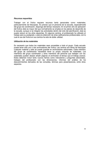 Recursos requeridos

Trabajar con el Índice requiere recursos tanto personales como materiales,
particularmente de fotocopias. Es preciso que el personal de la escuela, especialmente
del grupo de coordinación, disponga del tiempo necesario. En el primer año de aplicación
del Índice, éste es mayor del que normalmente se emplea en los planes de desarrollo de
la escuela, aunque si se integran las actividades dentro del ciclo del planificación, éste se
puede reducir en los años siguientes. En algunos centros, el profesorado ha utilizado el
trabajo para su postgrado, o para la obtención de otras calificaciones profesionales, con lo
cual el uso del Índice en sus centros ha sido de doble utilidad.

Utilización de los materiales

Es necesario que todos los materiales sean accesibles a todo el grupo. Cada escuela
puede tener sólo uno o dos archivadores del Índice. Las centros son libres de fotocopiar
cualquier material y este se puede guardar en archivadores adicionales. Cada miembro
del grupo de coordinación necesitará tener su propio conjunto de materiales. Los
miembros del grupo coordinador y otros miembros del personal que trabajen con los
materiales pueden desear añadir páginas al archivador al tiempo que el trabajo avanza.
Éstos deberían incluir tanto nuevos ítemes como indicadores y preguntas adicionales,
trabajos del profesorado con las dimensiones, informes del análisis de los
descubrimientos derivados de las consultas, láminas para presentaciones, entre otros
aspectos.




                                                                                          40
 