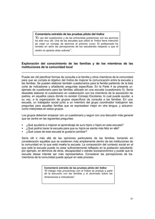 Comentario extraído de las pruebas piloto del Índice
           “E l uso del cuestionario y de las entrevistas posteriores con los alumnos
           ha sido muy útil. Una de los escuelas que utilizó el Índice tiene intención
           de crear un consejo de alumnos el próximo curso. El profesorado ha
           tomado en serio las percepciones de los estudiantes respecto a que el
           centro no aprecia otras culturas ”.




Exploración del conocimiento de las familias y de los miembros de las
instituciones de la comunidad local


Puede ser útil planificar formas de consulta a la familia y otros miembros de la comunidad
para que se cumpla el objetivo del Índice de mejorar la comunicación entre la escuela y
las familias. Se pueden elaborar también cuestionarios para la familia partiendo de la lista
corta de indicadores y añadiendo preguntas específicas. En la Parte 4 se presenta un
ejemplo de cuestionario para las familias utilizado en una escuela (cuestionario 5). Sería
deseable elaborar el cuestionario en colaboración con los miembros de la asociación de
padres, en aquellos casos donde no existan Consejo Escolares, lo cual puede ayudar, a
su vez, a la organización de grupos específicos de consulta a las familias. En una
escuela, un trabajador social junto a un miembro del grupo coordinador tradujeron las
preguntas para aquellas familias que se expresaban mejor en otra lengua, y actuaron
como intérpretes en estos grupos.

Los grupos deberían empezar con un cuestionario y seguir con una discusión más general
que se centre en las siguientes preguntas:

•   ¿Qué ayudaría a mejorar el aprendizaje de su/s hijo/s o hija/s en esta escuela?
•   ¿Qué podría hacer la escuela para que su hijo/a se sienta más feliz en ella?
•   ¿Qué cosas de esta escuela le gustaría cambiar?

Sería útil ir más allá de las opiniones particulares de las familias, tomando en
consideración aquéllas que se sostienen más ampliamente dentro de las instituciones de
la comunidad en la que está inserta la escuela. La composición del contexto social en el
que está la escuela puede no estar suficientemente reflejado en la población estudiantil,
por ejemplo, en términos de etnia, discapacidad o estrato socioeconómico y puede que la
escuela desee intentar ser más representativa. Considerar las percepciones de los
miembros de la comunidad puede apoyar en este proceso.


                   Comentario extraído de las pruebas piloto del Índice
                   “El trabajo más provechoso con el Índice se produjo a partir
                   de la discusión con las familias y el alumnado sobre las
                   dimensiones e indicadores”.




                                                                                         45
 