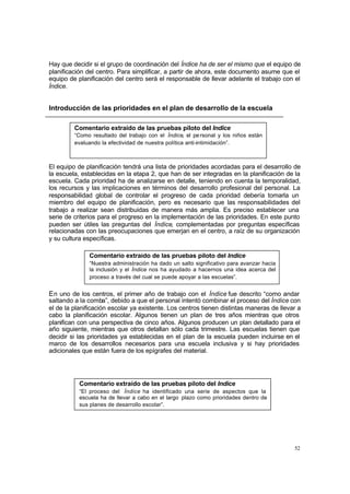 Hay que decidir si el grupo de coordinación del Índice ha de ser el mismo que el equipo de
planificación del centro. Para simplificar, a partir de ahora, este documento asume que el
equipo de planificación del centro será el responsable de llevar adelante el trabajo con el
Índice.


Introducción de las prioridades en el plan de desarrollo de la escuela

         Comentario extraído de las pruebas piloto del Índice
         “Como resultado del trabajo con el Índice, el pe rsonal y los niños están
         evaluando la efectividad de nuestra política anti-intimidación”.



El equipo de planificación tendrá una lista de prioridades acordadas para el desarrollo de
la escuela, establecidas en la etapa 2, que han de ser integradas en la planificación de la
escuela. Cada prioridad ha de analizarse en detalle, teniendo en cuenta la temporalidad,
los recursos y las implicaciones en términos del desarrollo profesional del personal. La
responsabilidad global de controlar el progreso de cada prioridad debería tomarla un
miembro del equipo de planificación, pero es necesario que las responsabilidades del
trabajo a realizar sean distribuidas de manera más amplia. Es preciso establecer una
serie de criterios para el progreso en la implementación de las prioridades. En este punto
pueden ser útiles las preguntas del Índice, complementadas por preguntas específicas
relacionadas con las preocupaciones que emerjan en el centro, a raíz de su organización
y su cultura específicas.

              Comentario extraído de las pruebas piloto del Índice
              “Nuestra administración ha dado un salto significativo para avanzar hacia
              la inclusión y el Índice nos ha ayudado a hacernos una idea acerca del
              proceso a través del cual se puede apoyar a las escuelas”.


E n uno de los centros, el primer año de trabajo con el Índice fue descrito “como andar
saltando a la comba”, debido a que el personal intentó combinar el proceso del Índice con
el de la planificación escolar ya existente. Los centros tienen distintas maneras de llevar a
cabo la planificación escolar. Algunos tienen un plan de tres años mientras que otros
planifican con una perspectiva de cinco años. Algunos producen un plan detallado para el
año siguiente, mientras que otros detallan sólo cada trimestre. Las escuelas tienen que
decidir si las prioridades ya establecidas en el plan de la escuela pueden incluirse en el
marco de los desarrollos necesarios para una escuela inclusiva y si hay prioridades
adicionales que están fuera de los epígrafes del material.




           Comentario extraído de las pruebas piloto del Índice
           “El proceso del Índice ha identificado una serie de aspectos que la
           escuela ha de llevar a cabo en el largo plazo como prioridades dentro de
           sus planes de desarrollo escolar”.




                                                                                          52
 