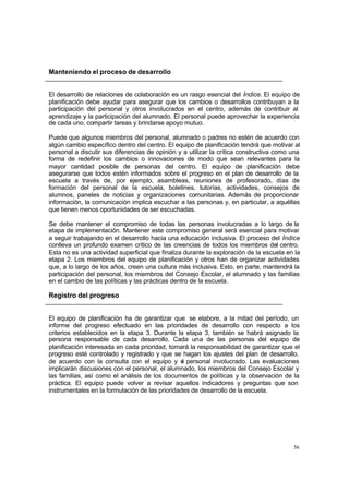 Manteniendo el proceso de desarrollo


El desarrollo de relaciones de colaboración es un rasgo esencial del Índice. El equipo de
planificación debe ayudar para asegurar que los cambios o desarrollos contribuyan a la
participación del personal y otros involucrados en el centro, además de contribuir al
aprendizaje y la participación del alumnado. El personal puede aprovechar la experiencia
de cada uno, compartir tareas y brindarse apoyo mutuo.

Puede que algunos miembros del personal, alumnado o padres no estén de acuerdo con
algún cambio específico dentro del centro. El equipo de planificación tendrá que motivar al
personal a discutir sus diferencias de opinión y a utilizar la crítica constructiva como una
forma de redefinir los cambios o innovaciones de modo que sean relevantes para la
mayor cantidad posible de personas del centro. El equipo de planificación debe
asegurarse que todos estén informados sobre el progreso en el plan de desarrollo de la
escuela a través de, por ejemplo, asambleas, reuniones de profesorado, días de
formación del personal de la escuela, boletines, tutorías, actividades, consejos de
alumnos, paneles de noticias y organizaciones comunitarias. Además de proporcionar
información, la comunicación implica escuchar a las personas y, en particular, a aquéllas
que tienen menos oportunidades de ser escuchadas.

Se debe mantener el compromiso de todas las personas involucradas a lo largo de la
etapa de implementación. Mantener este compromiso general será esencial para motivar
a seguir trabajando en el desarrollo hacia una educación inclusiva. El proceso del Índice
conlleva un profundo examen crítico de las creencias de todos los miembros del centro.
Esta no es una actividad superficial que finaliza durante la exploración de la escuela en la
etapa 2. Los miembros del equipo de planificación y otros han de organizar actividades
que, a lo largo de los años, creen una cultura más inclusiva. Esto, en parte, mantendrá la
participación del personal, los miembros del Consejo Escolar, el alumnado y las familias
en el cambio de las políticas y las prácticas dentro de la escuela.

Registro del progreso


El equipo de planificación ha de garantizar que se elabore, a la mitad del período, un
informe del progreso efectuado en las prioridades de desarrollo con respecto a los
criterios establecidos en la etapa 3. Durante la etapa 3, también se habrá asignado la
persona responsable de cada desarrollo. Cada una de las personas del equipo de
planificación interesada en cada prioridad, tomará la responsabilidad de garantizar que el
progreso esté controlado y registrado y que se hagan los ajustes del plan de desarrollo,
de acuerdo con la consulta con el equipo y e personal involucrado. Las evaluaciones
                                                 l
implicarán discusiones con el personal, el alumnado, los miembros del Consejo Escolar y
las familias, así como el análisis de los documentos de políticas y la observación de la
práctica. El equipo puede volver a revisar aquellos indicadores y preguntas que son
instrumentales en la formulación de las prioridades de desarrollo de la escuela.




                                                                                         56
 