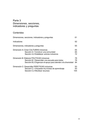 Parte 3
Dimensiones, secciones,
indicadores y preguntas

Contenidos

Dimensiones, secciones, indicadores y preguntas                          61

Indicadores                                                              62

Dimensiones, indicadores y preguntas                                     65

Dimensión A: Crear CULTURAS inclusivas                                   65
             Sección A.1 Construir una comunidad                         65
             Sección A.2 Establecer va lores inclusivos                  72

Dimensión B: Elaborar POLÍTICAS inclusivas                                78
              Sección B.1 Desarrollar una escuela para todos              78
              Sección B.2 Organizar el apoyo para atender a la diversidad 84

Dimensión C: Desarrollar PRÁCTICAS inclusivas                            93
             Sección C.1 Orquestar el p roceso de aprendizaje            93
             Sección C.2 Movilizar recursos                             105




                                                                               60
 