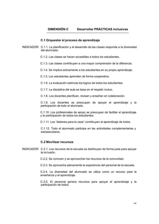 DIMENSIÓN C             Desarrollar PRÁCTICAS inclusivas


              C.1 Orquestar el proceso de aprendizaje

INDICADOR C.1.1. La planificación y el desarrollo de las clases responde a la diversidad
          del alumnado.

             C.1.2. Las clases se hacen accesibles a todos los estudiantes.

             C.1.3. Las clases contribuyen a una mayor comprensión de la diferencia.

             C.1.4. Se implica activamente a los estudiantes en su propio aprendizaje.

             C.1.5. Los estudiantes aprenden de forma cooperativa.

              C.1.6. La evaluación estimula los logros de todos los estudiantes.

              C.1.7. La disciplina del aula se basa en el respeto mutuo.

              C.1.8. Los docentes planifican, revisan y enseñan en colaboración.

              C.1.9. Los docentes se preocupan de apoyar el aprendizaje y la
              participación de todo el alumnado.

             C.1.10. Los profesionales de apoyo se preocupan de facilitar el aprendizaje
             y la participación de todos los estudiantes.

             C.1.11. Los “deberes para la casa” contribuyen al aprendizaje de todos.

              C.1.12. Todo el alumnado participa en las actividades complementarias y
              extraescolares.


              C.2 Movilizar recursos

INDICADOR C.2.1. Los recursos de la escuela se distribuyen de forma justa para apoyar
          la inclusión.

             C.2.2. Se conocen y se aprovechan los recursos de la comunidad.

             C.2.3. Se aprovecha plenamente la experiencia del personal de la escuela.

             C.2.4. La diversidad del alumnado se utiliza como un recurso para la
             enseñanza y el aprendizaje.

             C.2.5. El personal genera recursos para apoyar el aprendizaje y la
             participación de todos.




                                                                                         64
 