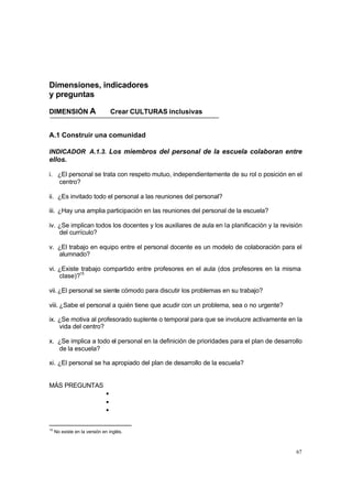 Dimensiones, indicadores
y preguntas

DIMENSIÓN A                       Crear CULTURAS inclusivas


A.1 Construir una comunidad

INDICADOR A.1.3. Los miembros del personal de la escuela colaboran entre
ellos.

i. ¿El personal se trata con respeto mutuo, independientemente de su rol o posición en el
   centro?

ii. ¿Es invitado todo el personal a las reuniones del personal?

iii. ¿Hay una amplia participación en las reuniones del personal de la escuela?

iv. ¿Se implican todos los docentes y los auxiliares de aula en la planificación y la revisión
    del currículo?

v. ¿El trabajo en equipo entre el personal docente es un modelo de colaboración para el
   alumnado?

vi. ¿Existe trabajo compartido entre profesores en el aula (dos profesores en la misma
    clase)?15

vii. ¿El personal se siente cómodo para discutir los problemas en su trabajo?

viii. ¿Sabe el personal a quién tiene que acudir con un problema, sea o no urgente?

ix. ¿Se motiva al profesorado suplente o temporal para que se involucre activamente en la
    vida del centro?

x. ¿Se implica a todo el personal en la definición de prioridades para el plan de desarrollo
   de la escuela?

xi. ¿El personal se ha apropiado del plan de desarrollo de la escuela?


MÁS PREGUNTAS
                              •
                              •
                              •

15
     No existe en la versión en inglés.



                                                                                           67
 