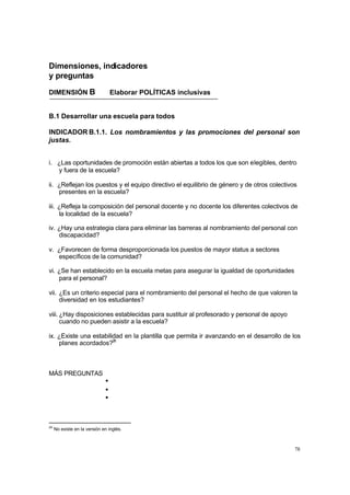 Dimensiones, indicadores
y preguntas

DIMENSIÓN B                       Elaborar POLÍTICAS inclusivas


B.1 Desarrollar una escuela para todos

INDICADOR B.1.1. Los nombramientos y las promociones del personal son
justas.


i. ¿Las oportunidades de promoción están abiertas a todos los que son elegibles, dentro
   y fuera de la escuela?

ii. ¿Reflejan los puestos y el equipo directivo el equilibrio de género y de otros colectivos
    presentes en la escuela?

iii. ¿Refleja la composición del personal docente y no docente los diferentes colectivos de
     la localidad de la escuela?

iv. ¿Hay una estrategia clara para eliminar las barreras al nombramiento del personal con
    discapacidad?

v. ¿Favorecen de forma desproporcionada los puestos de mayor status a sectores
   específicos de la comunidad?

vi. ¿Se han establecido en la escuela metas para asegurar la igualdad de oportunidades
    para el personal?

vii. ¿Es un criterio especial para el nombramiento del personal el hecho de que valoren la
     diversidad en los estudiantes?

viii. ¿Hay disposiciones establecidas para sustituir al profesorado y personal de apoyo
      cuando no pueden asistir a la escuela?

ix. ¿Existe una estabilidad en la plantilla que permita ir avanzando en el desarrollo de los
    planes acordados?26



MÁS PREGUNTAS
                              •
                              •
                              •



26
     No existe en la versión en inglés.



                                                                                            78
 