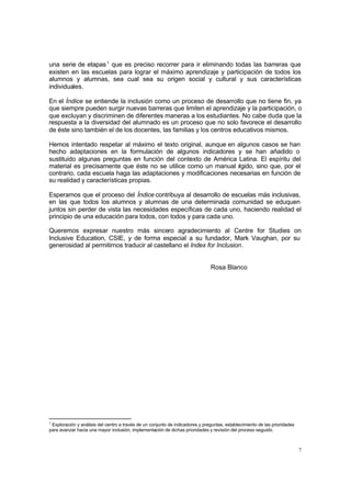 una serie de etapas 1 que es preciso recorrer para ir eliminando todas las barreras que
existen en las escuelas para lograr el máximo aprendizaje y participación de todos los
alumnos y alumnas, sea cual sea su origen social y cultural y sus características
individuales.

En el Índice se entiende la inclusión como un proceso de desarrollo que no tiene fin, ya
que siempre pueden surgir nuevas barreras que limiten el aprendizaje y la participación, o
que excluyan y discriminen de diferentes maneras a los estudiantes. No cabe duda que la
respuesta a la diversidad del alumnado es un proceso que no solo favorece el desarrollo
de éste sino también el de los docentes, las familias y los centros educativos mismos.

Hemos intentado respetar al máximo el texto original, aunque en algunos casos se han
hecho adaptaciones en la formulación de algunos indicadores y se han añadido o
sustituido algunas preguntas en función del contexto de América Latina. El espíritu del
material es precisamente que éste no se utilice como un manual r  ígido, sino que, por el
contrario, cada escuela haga las adaptaciones y modificaciones necesarias en función de
su realidad y características propias.

Esperamos que el proceso del Índice contribuya al desarrollo de escuelas más inclusivas,
en las que todos los alumnos y alumnas de una determinada comunidad se eduquen
juntos sin perder de vista las necesidades específicas de cada uno, haciendo realidad el
principio de una educación para todos, con todos y para cada uno.

Queremos expresar nuestro más sincero agradecimiento al Centre for Studies on
Inclusive Education, CSIE, y de forma especial a su fundador, Mark Vaughan, por su
generosidad al permitirnos traducir al castellano el Index for Inclusion.


                                                                               Rosa Blanco




1
 Exploración y análisis del centro a través de un conjunto de indicadores y preguntas, establecimiento de las prioridades
para avanzar hacia una mayor inclusión, implementación de dichas prioridades y revisión del proceso seguido.



                                                                                                                            7
 
