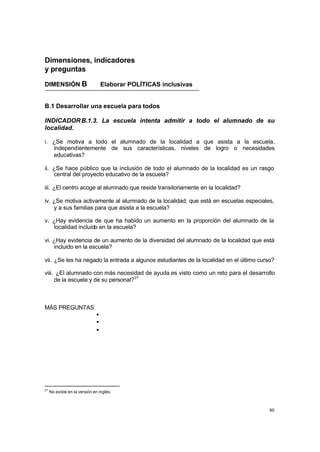 Dimensiones, indicadores
y preguntas

DIMENSIÓN B                       Elaborar POLÍTICAS inclusivas


B.1 Desarrollar una escuela para todos

INDICADOR B.1.3. La escuela intenta admitir a todo el alumnado de su
localidad.

i. ¿Se motiva a todo el alumnado de la localidad a que asista a la escuela,
   independientemente de sus características, niveles de logro o necesidades
   educativas?

ii. ¿Se hace público que la inclusión de todo el alumnado de la localidad es un rasgo
    central del proyecto educativo de la escuela?

iii. ¿El centro acoge al alumnado que reside transitoriamente en la localidad?

iv. ¿Se motiva activamente al alumnado de la localidad, que está en escuelas especiales,
    y a sus familias para que asista a la escuela?

v. ¿Hay evidencia de que ha habido un aumento en la proporción del alumnado de la
   localidad incluido en la escuela?

vi. ¿Hay evidencia de un aumento de la diversidad del alumnado de la localidad que está
    incluido en la escuela?

vii. ¿Se les ha negado la entrada a algunos estudiantes de la localidad en el último curso?

viii. ¿El alumnado con más necesidad de ayuda es visto como un reto para el desarrollo
     de la escuela y de su personal? 27



MÁS PREGUNTAS
                              •
                              •
                              •




27
     No existe en la versión en inglés.



                                                                                         80
 