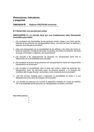 Dimensiones, indicadores
y preguntas

DIMENSIÓN B              Elaborar POLÍTICAS inclusivas


B.1 Desarrollar una escuela para todos

INDICADOR B.1.4. La escuela hace qu e sus instalaciones sean físicamente
accesibles para todos.

i. ¿Se consideran las necesidades de las personas sordas, ciegas y con visión parcial,
   además de las personas con discapacidades físicas, a la hora de hacer los edificios y
   espacios de la escuela accesibles?

ii. ¿Hay una preocupación por la accesibilidad de los edificios y las áreas del centro en
    todos los aspectos, incluyendo las aulas, los pasillos, los baños, los jardines, las áreas
    de juego, el comedor o cafetería y las exposiciones?

iii. ¿Se consulta a las organizaciones de personas con discapacidad sobre todo lo
     relacionado con la accesibilidad de la escuela?

iv. ¿Se considera el acceso de las personas con discapacidad en el plan de mejoramiento
    arquitectónico de la escuela?

v. ¿Se considera la accesibilidad como la base para incluir a todas las personas con
   discapacidad, tanto del alumnado como de personal docente y no docente, los
   miembros del Consejo Escolar, las familias y otros miembros de la comunidad?

vi. ¿Se han tomado medidas para ir mejorando la accesibilidad al centro y a sus
    dependencias como parte del proyecto de la escuela?

vii. ¿La escuela se preocupa por conocer la legislación existente en el país en relación
     con la accesibilidad de las personas con discapacidad y el diseño universal?




MÁS PREGUNTAS
                     •
                     •
                     •




                                                                                           81
 