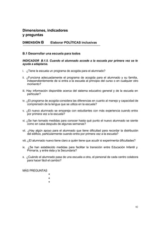 Dimensiones, indicadores
y preguntas

DIMENSIÓN B             Elaborar POLÍTICAS inclusivas


B.1 Desarrollar una escuela para todos

INDICADOR B.1.5. Cuando el alumnado accede a la escuela por primera vez se le
ayuda a adaptarse.

i. ¿Tiene la escuela un programa de acogida para el alumnado?

ii. ¿Funciona adecuadamente el programa de acogida para el alumnado y su familia,
    independientemente de si entra a la escuela al principio del curso o en cualquier otro
    momento?

iii. Hay información disponible acerca del sistema educativo general y de la escuela en
     particular?

iv. ¿El programa de acogida considera las diferencias en cuanto al manejo y capacidad de
    comprensión de la lengua que se utiliza en la escuela?

v. ¿El nuevo alumnado se empareja con estudiantes con más experiencia cuando entra
   por primera vez a la escuela?

vi. ¿Se han tomado medidas para conocer hasta qué punto el nuevo alumnado se siente
    como en casa después de algunas semanas?

vii. ¿Hay algún apoyo para el alumnado que tiene dificultad para recordar la distribución
     del edificio, particularmente cuando entra por primera vez a la escuela?

viii. ¿El alumnado nuevo tiene claro a quién tiene que acudir si experimenta dificultades?

ix. ¿Se han establecido medidas para facilitar la transición entre Educación Infantil y
    Primaria, y entre ésta y la Secundaria?

x. ¿Cuándo el alumnado pasa de una escuela a otra, el personal de cada centro colabora
   para hacer fácil el cambio?


MÁS PREGUNTAS
                    •
                    •
                    •




                                                                                         82
 