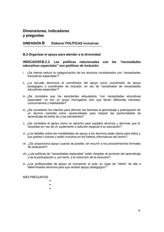 Dimensiones, indicadores
y preguntas

DIMENSIÓN B             Elaborar POLÍTICAS inclusivas


B.2 Organizar el apoyo para atender a la diversidad

INDICADOR B.2.3. Las políticas relacionadas                   con    las   “necesidades
educativas especiales” son políticas de inclusión.

i. ¿Se intenta reducir la categorización de los alumnos considerados con “necesidades
   educativas especiales”?

ii. ¿La escuela denomina al coordinador del apoyo como coordinador de apoyo
    pedagógico o coordinador de inclusión, en vez de “coordinador de necesidades
    educativas especiales”?

iii. ¿Se considera que los estudiantes etiquetados “con necesidades educativas
     especiales” no son un grupo homogéneo sino que tienen diferentes intereses,
     conocimientos y habilidades?

iv. ¿Se consideran los intentos para eliminar las barreras al aprendizaje y participación de
    un alumno concreto como oportunidades para mejorar las oportunidades de
    aprendizaje de todos los y las estudiantes?

v. ¿Se considera el apoyo como un derecho para aquellos alumnos y alumnas que lo
   necesitan en vez de un suplemento o adicción especial a su educación?

vi. ¿Los detalles sobre las modalidades de apoyo a los alumnos están claras para éstos y
    sus padres o tutores y están incluidos en los folletos informativos del centro?

vii. ¿Se proporciona apoyo cuando es posible, sin recurrir a los procedimientos formales
     de evaluación?

viii. ¿Las políticas de “necesidades especiales” están dirigidas al aumento del aprendizaje
      y de la participación y, por tanto, a la reducción de la exclusión?

ix. ¿Los profesionales de apoyo se incorporan al aula, en lugar de “retirar” de ella a
    determinados alumnos para que reciban apoyo pedagógico?


MÁS PREGUNTAS
                    •
                    •
                    •




                                                                                         86
 