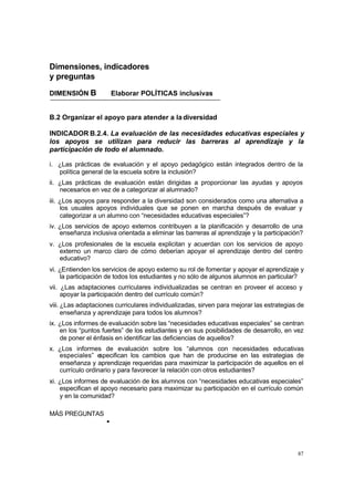 Dimensiones, indicadores
y preguntas

DIMENSIÓN B             Elaborar POLÍTICAS inclusivas


B.2 Organizar el apoyo para atender a la diversidad

INDICADOR B.2.4. La evaluación de las necesidades educativas especiales y
los apoyos se utilizan para reducir las barreras al aprendizaje y la
participación de todo el alumnado.

i. ¿Las prácticas de evaluación y el apoyo pedagógico están integrados dentro de la
   política general de la escuela sobre la inclusión?
ii. ¿Las prácticas de evaluación están dirigidas a proporcionar las ayudas y apoyos
    necesarios en vez de a categorizar al alumnado?
iii. ¿Los apoyos para responder a la diversidad son considerados como una alternativa a
     los usuales apoyos individuales que se ponen en marcha después de evaluar y
     categorizar a un alumno con “necesidades educativas especiales”?
iv. ¿Los servicios de apoyo externos contribuyen a la planificación y desarrollo de una
    enseñanza inclusiva orientada a eliminar las barreras al aprendizaje y la participación?
v. ¿Los profesionales de la escuela explicitan y acuerdan con los servicios de apoyo
   externo un marco claro de cómo deberían apoyar el aprendizaje dentro del centro
   educativo?
vi. ¿Entienden los servicios de apoyo externo su rol de fomentar y apoyar el aprendizaje y
    la participación de todos los estudiantes y no sólo de algunos alumnos en particular?
vii. ¿Las adaptaciones curriculares individualizadas se centran en proveer el acceso y
     apoyar la participación dentro del currículo común?
viii. ¿Las adaptaciones curriculares individualizadas, sirven para mejorar las estrategias de
      enseñanza y aprendizaje para todos los alumnos?
ix. ¿Los informes de evaluación sobre las “necesidades educativas especiales” se centran
    en los “puntos fuertes” de los estudiantes y en sus posibilidades de desarrollo, en vez
    de poner el énfasis en identificar las deficiencias de aquellos?
x. ¿Los informes de evaluación sobre los “alumnos con necesidades educativas
   especiales” e  specifican los cambios que han de producirse en las estrategias de
   enseñanza y aprendizaje requeridas para maximizar la participación de aquellos en el
   currículo ordinario y para favorecer la relación con otros estudiantes?
xi. ¿Los informes de evaluación de los alumnos con “necesidades educativas especiales”
    especifican el apoyo necesario para maximizar su participación en el currículo común
    y en la comunidad?

MÁS PREGUNTAS
                    •



                                                                                          87
 