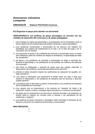 Dimensiones, indicadores
y preguntas

DIMENSIÓN B              Elaborar POLÍTICAS inclusivas


B.2 Organizar el apoyo para atender a la diversidad

INDICADOR B.2.6. Las políticas de apoyo psicológico se vinculan con las
medidas de desarrollo del curriculum y de apoyo pedagógico.

i. ¿Se considera la mejora del aprendizaje y la participación de los estudiantes como el
   primer objetivo de los profesionales que prestan orientación y apoyo psicológico?
ii. ¿Los problemas conductuales y emocionales de los alumnos son tratados con
    estrategias que mejoran las experiencias en el aula y en el área del juego y en la
    interacción con los demás?
iii. ¿Se aprovecha el apoyo a los problemas de conducta y emocionales como un medio
     para reflexionar sobre las maneras de mejorar la enseñanza y el aprendizaje de todos
     los estudiantes?
iv. ¿El apoyo a los problemas de conducta y emocionales se dirige a minimizar las
    barreras al aprendizaje y a la participación en las políticas, las culturas y las prácticas
    de la escuela?
v. ¿Se forma al profesorado y personal de apoyo para que puedan responder al
   descontento, los conflictos y conductas disruptivas de los alumnos?
vi. ¿Intenta el centro educativo mejorar los sentimientos de valoración de aquellos con
    baja autoestima?
vii. ¿Se utiliza la información que proporciona la familia sobre sus hijos e hijas para
     resolver el descontento y los problemas de disciplina que los alumnos y alumnas
     puedan generar?
viii. ¿Contribuye todo el alumnado a superar el descontento y los problemas de disciplina
      de los estudiantes en la escuela?
ix. ¿Los apoyos que se proporcionan a los alumnos en “situación de tutela o de
    protección” motivan a éstos a conseguir logros educativos y a continuar sus estudios?
x. ¿El apoyo que se proporciona a los alumnos en situación de tutela o de protección se
   orienta hacia la creación de vínculos entre la escuela y los educadores de las
   residencias u hogares?
xi. ¿Las políticas de apoyo emocional y psicológico están orientadas al bienestar de los
    alumnos y alumnas con problemas emocionales y conductuales?

MÁS PREGUNTAS
                     •
                     •




                                                                                            89
 