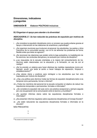 Dimensiones, indicadores
y preguntas

DIMENSIÓN B                      Elaborar POLÍTICAS inclusivas


B.2 Organizar el apoyo para atender a la diversidad

INDICADOR B.2.7. Se han reducido las prácticas de expulsión por motivos de
disciplina.

i. ¿Se considera la expulsión disciplinaria como un proceso que puede evitarse gracias al
   apoyo e intervención en las relaciones de enseñanza y aprendizaje?
ii. ¿Se organizan reuniones que involucren al personal, los estudiantes, los padres y otros
    miembros de la comunidad escolar, con el fin de enfrentar los problemas de forma
    flexible antes que éstos se agraven?
iii. ¿Se reconocen las relaciones que existen entre la baja autoestima, la insatisfacción de
     los alumnos, las conductas disruptivas y la exclusión por motivos de disciplina?
iv. ¿Las respuestas de la escuela orientadas a la mejora del comportamiento de los
    alumnos están relacionadas con la educación y la formación, en vez de con el
    castigo?
v. ¿Se ha previsto un sistema para hacer efectivas las medidas reparadoras (como por
   ejemplo, acudir una tarde al centro a hacer trabajos de reparación, limpieza o
   embellecimiento)?34
vi. ¿Hay planes claros y positivos para reintegrar a los estudiantes que han sido
    expulsados por motivos de disciplina?
vii. ¿Hay una política para disminuir todas las formas de expulsión disciplinaria tanto si es
     temporal como permanente, formal o informal?
viii. ¿Todos los miembros del personal de la escuela comparten el objetivo de reducir las
      expulsiones temporales o permanentes, formales e informales?
ix. ¿Se considera la expulsión del aula como una práctica excepcional y siempre seguida
    por una recuperación de la comunicación entre el alumno y el profesor?
x. ¿Se guardan informes claros sobre las expulsiones disciplinarias formales e
   informales?
xi. ¿Se presentan informes regulares sobre expulsiones disciplinarias al Consejo Escolar?
xii. ¿Se están reduciendo las expulsiones disciplinarias formales e informales en la
     escuela?
MÁS PREGUNTAS

                            Ÿ
                            Ÿ

34
     No existe en la versión en inglés.



                                                                                          90
 