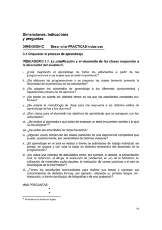 Dimensiones, indicadores
y preguntas

DIMENSIÓN C                       Desarrollar PRÁCTICAS inclusivas

C.1 Orquestar el proceso de aprendizaje

INDICADOR C.1.1. La planificación y el desarrollo de las clases responden a
la diversidad del alumnado.

i. ¿Está mejorando el aprendizaje de todos los estudiantes a partir de las
   programaciones y las clases que se están impartiendo?
ii. ¿Se elaboran las programaciones y se preparan las clases teniendo presente la
    diversidad de experiencias de los estudiantes?
iii. ¿Se adaptan los contenidos de aprendizaje a los diferentes conocimientos y
     experiencias previas de los alumnos?
iv. ¿Se tienen en cuenta los distintos ritmos en los que los estudiantes completan sus
    tareas?
v. ¿Se adapta la metodología de clase para dar respuesta a los distintos estilos de
   aprendizaje de las y los alumnos?
vi. ¿Son claros para el alumnado los objetivos de aprendizaje que se persiguen con las
    actividades?
vii. ¿Se motiva al alumnado a que antes de empezar un tema encuentren sentido a lo que
     se les propone? 35
viii. ¿Se evitan las actividades de copia mecánica?
ix. ¿Algunas veces comienzan las clases partiendo de una experiencia compartida que
    puede, posteriormente, ser desarrollada de distintas maneras?
x. ¿El aprendizaje en el aula se realiza a través de actividades de trabajo individual, en
   pareja, en grupos y con toda la clase en distintos momentos del desarrollo de la
   programación?
xi. ¿Se utiliza una variedad de actividades como, por ejemplo, el debate, la presentación
    oral, la redacción, el dibujo, la resolución de problemas, el uso de la biblioteca, la
    utilización de materiales audio-visuales, la realización de tareas prácticas o el uso de
    tecnologías de la información?
xii. ¿Tienen los estudiantes oportunidades para realizar sus tareas y expresar sus
     conocimientos de distintas formas, por ejemplo, utilizando su primera lengua con
     traducción, a través de dibujos, de fotografías o de una grabación?

MÁS PREGUNTAS
                              •
                              •
35
     No existe en la versión en inglés.



                                                                                         93
 