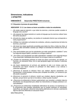 Dimensiones, indicadores
y preguntas

DIMENSIÓN C             Desarrollar PRÁCTICAS inclusivas

C.1 Orquestar el proceso de aprendizaje

INDICADOR C.1.2. Las clases se hacen accesibles a todos los estudiantes.
i. ¿Se presta espec ial atención a que todos los alumnos y alumnas puedan acceder al
   lenguaje oral y escrito?
ii. ¿Se preparan las clases teniendo en cuenta el lenguaje que los alumnos utilizan fuera
    del centro educativo?
iii. ¿Durante las clases se explica y se practica el vocabulario técnico que corresponde a
     cada programación?
iv. ¿Reflejan los materiales curriculares los contextos, culturas y experiencias de todos los
    alumnos y alumnas?
v. ¿Se hacen las clases igualmente accesibles para todos los niños y todas las niñas, al
   incluir en ellas actividades variadas que reflejan la diversidad de intereses de los dos
   géneros?
vi. ¿Hay oportunidades para que los estudiantes que están aprendiendo castellano 2 como
    una segunda lengua hablen y escriban en su lengua materna?
vii. ¿Se motiva a los estudiantes que están aprendiendo castellano como segunda lengua
     a que desarrollen habilidades para traducir de la lengua materna al castellano?
viii. ¿Pueden los estudiantes participar en todas las áreas curriculares, por ejemplo, en
      ciencias y en educación física, con la ropa apropiada según sus culturas o creencias
      religiosas?
ix. ¿Se hacen adaptaciones al currículo, por ejemplo en arte o en música, para los
    estudiantes que tienen reservas en participar en ellas debido a sus culturas o
    creencias religiosas?
x. ¿Reconoce el personal el esfuerzo físico que realizan algunos estudiantes con
   discapacidad o enfermedades crónicas para completar las tareas, y el cansancio que
   ello puede causarles?
xi. ¿Reconoce el personal el esfuerzo mental que emplean algunos estudiantes, por
    ejemplo, porque tienen que leer en los labios o utilizar ayudas visuales?
xii. ¿Reconoce el profesorado el tiempo suplementario que necesitan y emplean algunos
     estudiantes con discapacidad para utilizar los instrumentos en trabajos prácticos o en
     manualidades?
xiii. ¿Proporciona el profesorado modalidades alternativas de acceso a la experiencia o a
      la comprensión para aquellos estudiantes que no pueden participar en actividades
      específicas, por ejemplo, utilizando instrumentos alternativos en ciencias o planteando
      algunos ejercicios diferentes en educación física?
MÁS PREGUNTAS
                    •


                                                                                          94
 