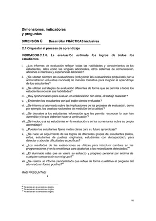 Dimensiones, indicadores
y preguntas

DIMENSIÓN C                       Desarrollar PRÁCTICAS inclusivas

C.1 Orquestar el proceso de aprendizaje

INDICADOR C.1.6. La                       evaluación   estimula   los   logros   de   todos   los
estudiantes.

i.     ¿Los informes de evaluación reflejan todas las habilidades y conocimientos de los
       estudiantes, tales como las lenguas adicionales, otros sistemas de comunicación,
       aficiones e intereses y experiencias laborales?
ii. ¿Se utilizan siempre las evaluaciones (incluyendo las evaluaciones propuestas por la
    administración educativa nacional) de manera formativa para mejorar el aprendizaje
    de los estudiantes?
iii. ¿Se utilizan estrategias de evaluación diferentes de forma que se permita a todos los
     estudiantes mostrar sus habilidades?
iv. ¿Hay oportunidades para evaluar, en colaboración con otros, el trabajo realizado?
v. ¿Entienden los estudiantes por qué están siendo evaluados?
vi. ¿Se informa al alumnado sobre las implicaciones de los procesos de evaluación, como
    por ejemplo, las pruebas nacionales de medición de la calidad?
vii. ¿Se devuelve a los estudiantes información que les permita reconocer lo que han
     aprendido y lo que deberían hacer a continuación?
viii. ¿Se involucra a los estudiantes en la evaluación y en los comentarios sobre su propio
      aprendizaje?
ix. ¿Pueden los estudiantes fijarse metas claras para su futuro aprendizaje?
x. ¿Se hace un seguimiento de los logros de diferentes grupos de estudiantes (niños,
   niñas, estudiantes de pueblos originarios, estudiantes con discapacidad), para
   detectar y abordar dificultades específicas?
xi. ¿Los resultados de las evaluaciones se utilizan para introducir cambios en las
    programaciones y en la enseñanza para ajustarlas a las necesidades detectadas?40
xii. ¿El alumnado sabe que se valora su esfuerzo y progreso personal por encima de
     cualquier comparación con el grupo? 41
xiii. ¿Se realiza un informe personalizado que refleje de forma cualitativa el progreso del
      alumnado en forma positiva? 42

MÁS PREGUNTAS
                              •


40
     No existe en la versión en inglés.
41
     No existe en la versión en inglés.
42
     No existe en la versión en inglés.



                                                                                               98
 