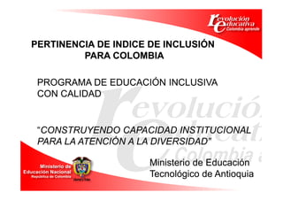PERTINENCIA DE INDICE DE INCLUSIÓN
         PARA COLOMBIA

 PROGRAMA DE EDUCACIÓN INCLUSIVA
 CON CALIDAD


 “CONSTRUYENDO CAPACIDAD INSTITUCIONAL
 PARA LA ATENCIÓN A LA DIVERSIDAD”

                     Ministerio de Educación
                     Tecnológico de Antioquia
 