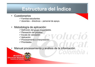 Estructura del Índice
• Cuestionarios
        Familias-estudiantes
        docentes – directivos – personal de apoyo.


• Metodología de aplicación:
        Definición del grupo responsable.
        Planeación del proceso.
        Escala de valoración.
        Aplicación
        Procesamiento e interpretación
        Prioridades


• Manual procesamiento y análisis de la información.
 