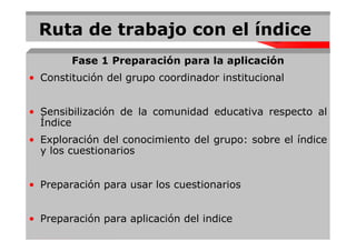Ruta de trabajo con el índice
        Fase 1 Preparación para la aplicación
• Constitución del grupo coordinador institucional


• Sensibilización de la comunidad educativa respecto al
  Índice
• Exploración del conocimiento del grupo: sobre el índice
  y los cuestionarios


• Preparación para usar los cuestionarios


• Preparación para aplicación del indice
 