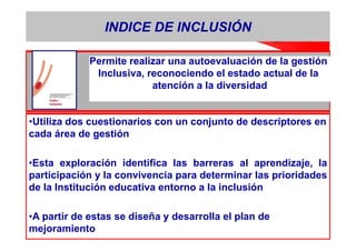 INDICE DE INCLUSIÓN

             Permite realizar una autoevaluación de la gestión
              Inclusiva, reconociendo el estado actual de la
                          atención a la diversidad


•Utiliza dos cuestionarios con un conjunto de descriptores en
cada área de gestión

•Esta exploración identifica las barreras al aprendizaje, la
participación y la convivencia para determinar las prioridades
de la Institución educativa entorno a la inclusión

•A partir de estas se diseña y desarrolla el plan de
mejoramiento
 