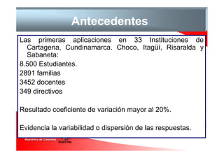 Antecedentes
Las primeras aplicaciones en 33 Instituciones de
  Cartagena, Cundinamarca. Choco, Itagüí, Risaralda y
  Sabaneta:
8.500 Estudiantes.
2891 familias
3452 docentes
349 directivos

Resultado coeficiente de variación mayor al 20%.

Evidencia la variabilidad o dispersión de las respuestas.
 